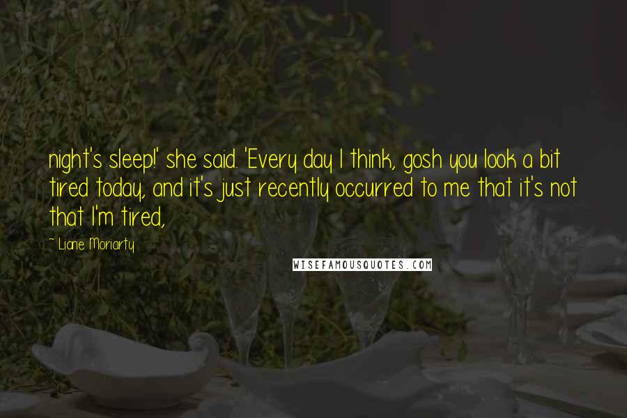 Liane Moriarty Quotes: night's sleep!' she said. 'Every day I think, gosh you look a bit tired today, and it's just recently occurred to me that it's not that I'm tired,