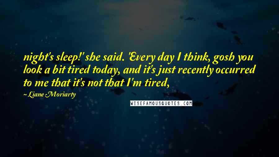 Liane Moriarty Quotes: night's sleep!' she said. 'Every day I think, gosh you look a bit tired today, and it's just recently occurred to me that it's not that I'm tired,