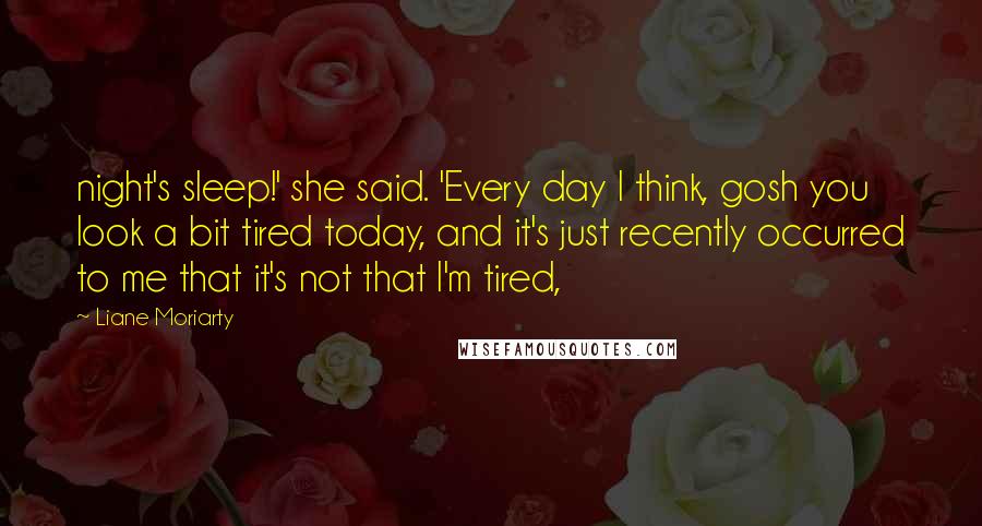 Liane Moriarty Quotes: night's sleep!' she said. 'Every day I think, gosh you look a bit tired today, and it's just recently occurred to me that it's not that I'm tired,