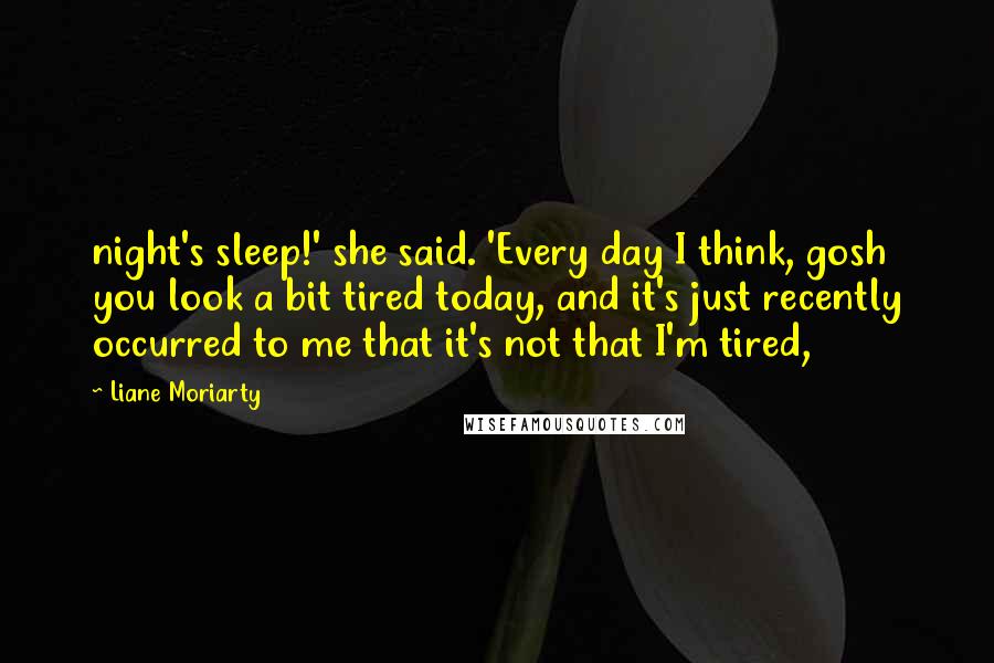 Liane Moriarty Quotes: night's sleep!' she said. 'Every day I think, gosh you look a bit tired today, and it's just recently occurred to me that it's not that I'm tired,
