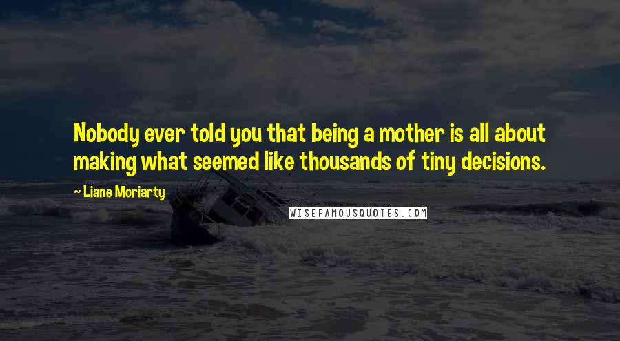 Liane Moriarty Quotes: Nobody ever told you that being a mother is all about making what seemed like thousands of tiny decisions.