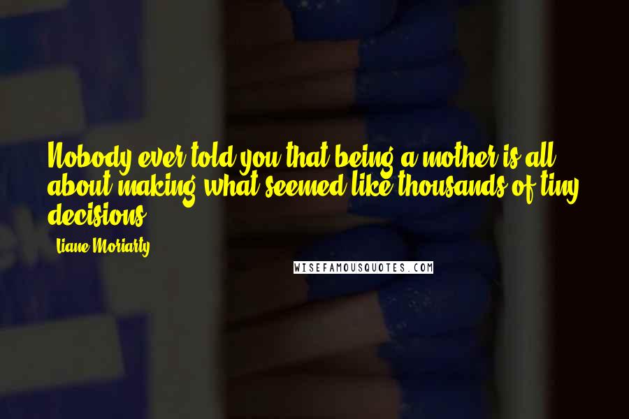 Liane Moriarty Quotes: Nobody ever told you that being a mother is all about making what seemed like thousands of tiny decisions.