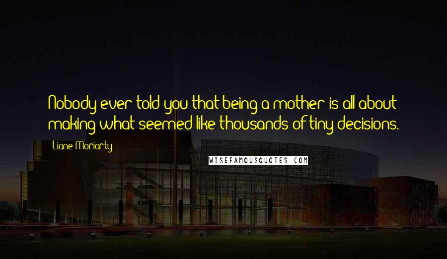 Liane Moriarty Quotes: Nobody ever told you that being a mother is all about making what seemed like thousands of tiny decisions.