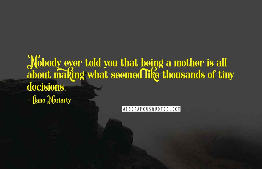 Liane Moriarty Quotes: Nobody ever told you that being a mother is all about making what seemed like thousands of tiny decisions.