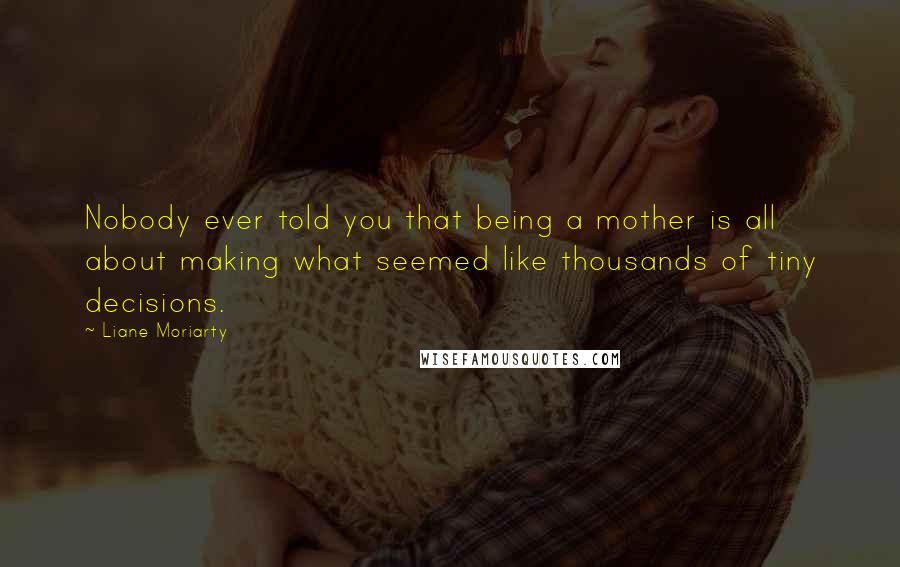 Liane Moriarty Quotes: Nobody ever told you that being a mother is all about making what seemed like thousands of tiny decisions.