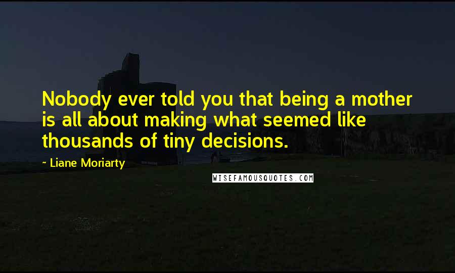 Liane Moriarty Quotes: Nobody ever told you that being a mother is all about making what seemed like thousands of tiny decisions.