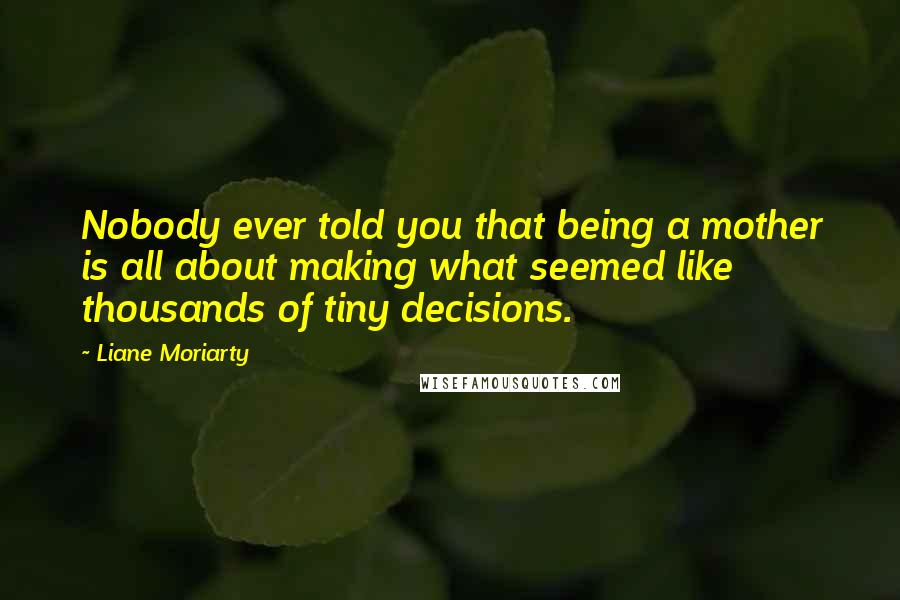 Liane Moriarty Quotes: Nobody ever told you that being a mother is all about making what seemed like thousands of tiny decisions.