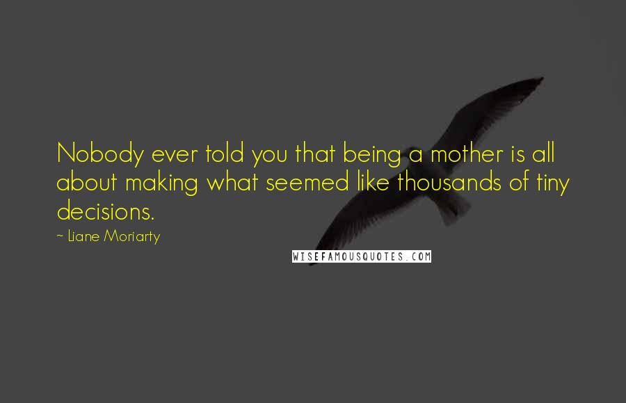 Liane Moriarty Quotes: Nobody ever told you that being a mother is all about making what seemed like thousands of tiny decisions.