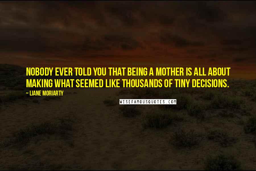 Liane Moriarty Quotes: Nobody ever told you that being a mother is all about making what seemed like thousands of tiny decisions.