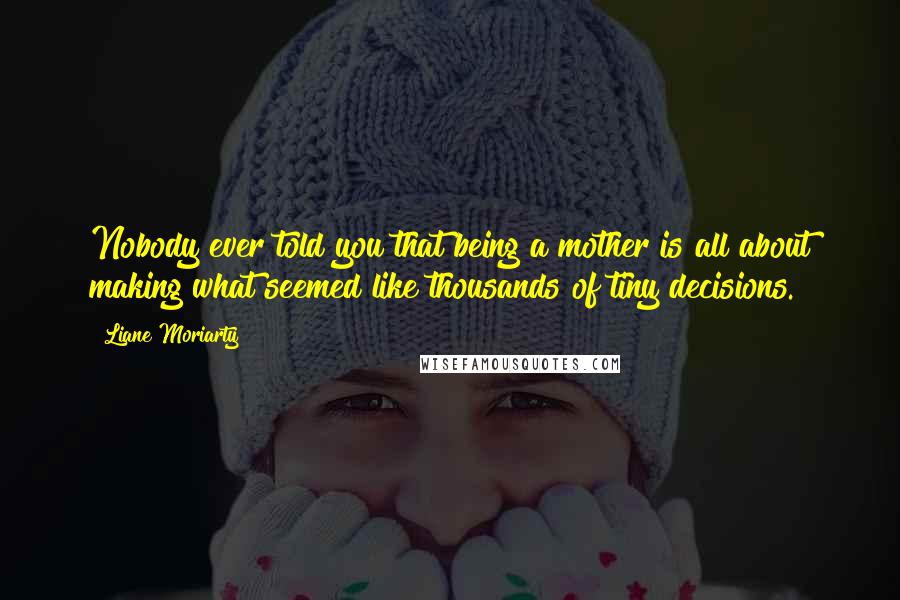 Liane Moriarty Quotes: Nobody ever told you that being a mother is all about making what seemed like thousands of tiny decisions.