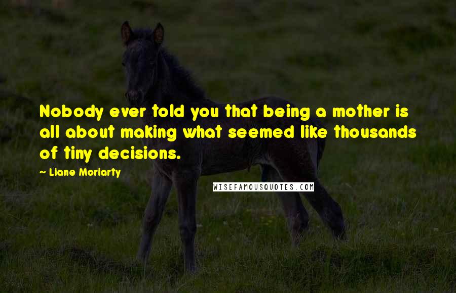 Liane Moriarty Quotes: Nobody ever told you that being a mother is all about making what seemed like thousands of tiny decisions.