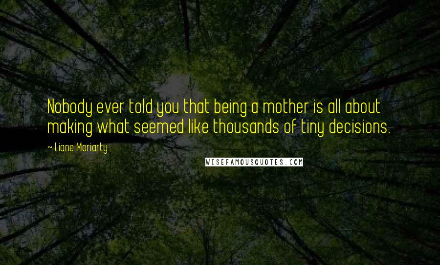 Liane Moriarty Quotes: Nobody ever told you that being a mother is all about making what seemed like thousands of tiny decisions.