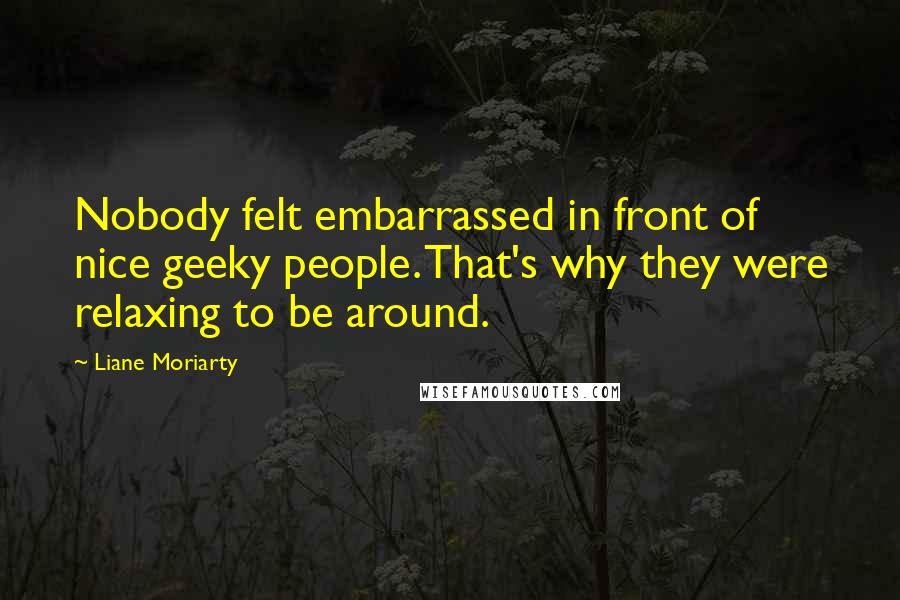 Liane Moriarty Quotes: Nobody felt embarrassed in front of nice geeky people. That's why they were relaxing to be around.