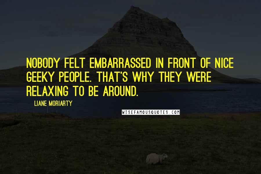 Liane Moriarty Quotes: Nobody felt embarrassed in front of nice geeky people. That's why they were relaxing to be around.