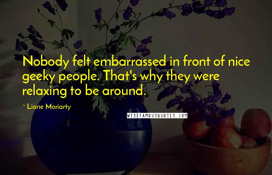 Liane Moriarty Quotes: Nobody felt embarrassed in front of nice geeky people. That's why they were relaxing to be around.