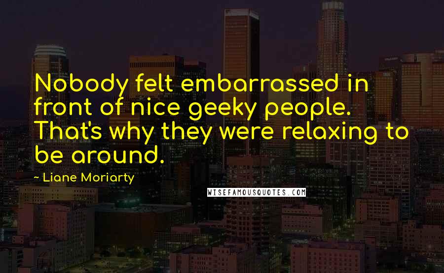 Liane Moriarty Quotes: Nobody felt embarrassed in front of nice geeky people. That's why they were relaxing to be around.