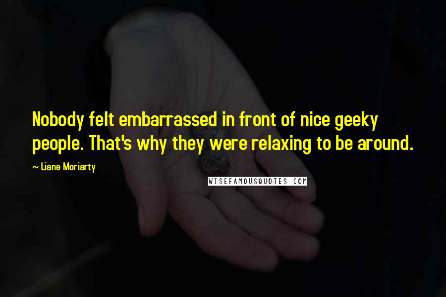 Liane Moriarty Quotes: Nobody felt embarrassed in front of nice geeky people. That's why they were relaxing to be around.