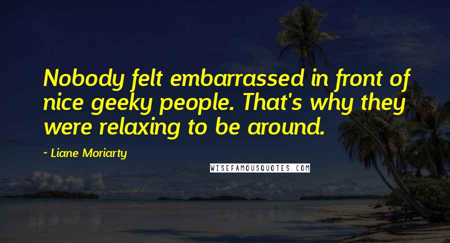 Liane Moriarty Quotes: Nobody felt embarrassed in front of nice geeky people. That's why they were relaxing to be around.
