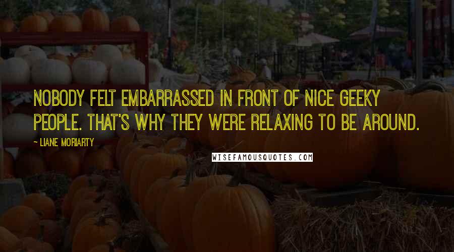 Liane Moriarty Quotes: Nobody felt embarrassed in front of nice geeky people. That's why they were relaxing to be around.