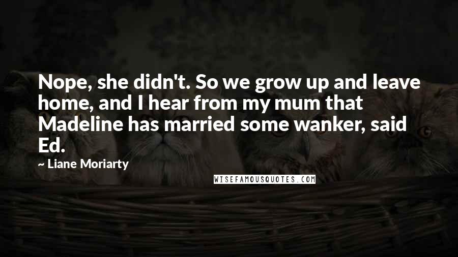 Liane Moriarty Quotes: Nope, she didn't. So we grow up and leave home, and I hear from my mum that Madeline has married some wanker, said Ed.