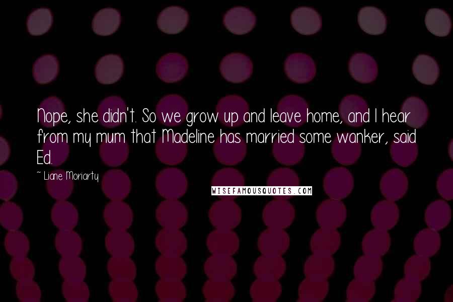 Liane Moriarty Quotes: Nope, she didn't. So we grow up and leave home, and I hear from my mum that Madeline has married some wanker, said Ed.