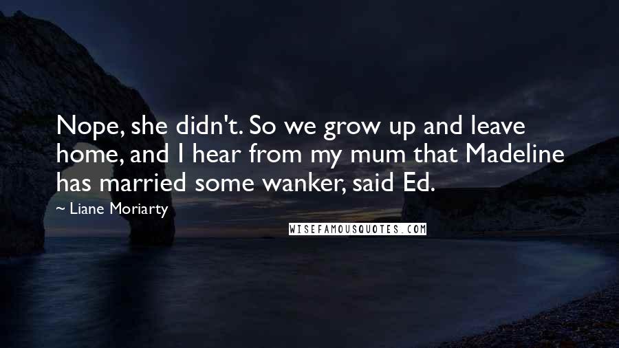 Liane Moriarty Quotes: Nope, she didn't. So we grow up and leave home, and I hear from my mum that Madeline has married some wanker, said Ed.