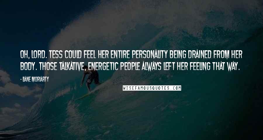 Liane Moriarty Quotes: Oh, Lord. Tess could feel her entire personality being drained from her body. Those talkative, energetic people always left her feeling that way.