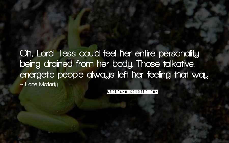 Liane Moriarty Quotes: Oh, Lord. Tess could feel her entire personality being drained from her body. Those talkative, energetic people always left her feeling that way.