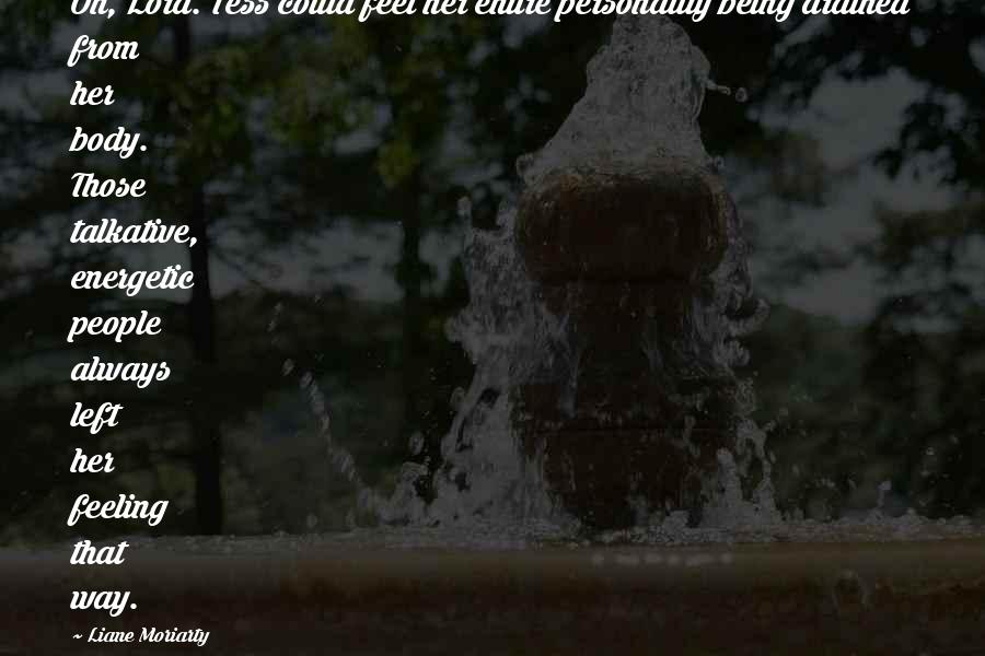 Liane Moriarty Quotes: Oh, Lord. Tess could feel her entire personality being drained from her body. Those talkative, energetic people always left her feeling that way.