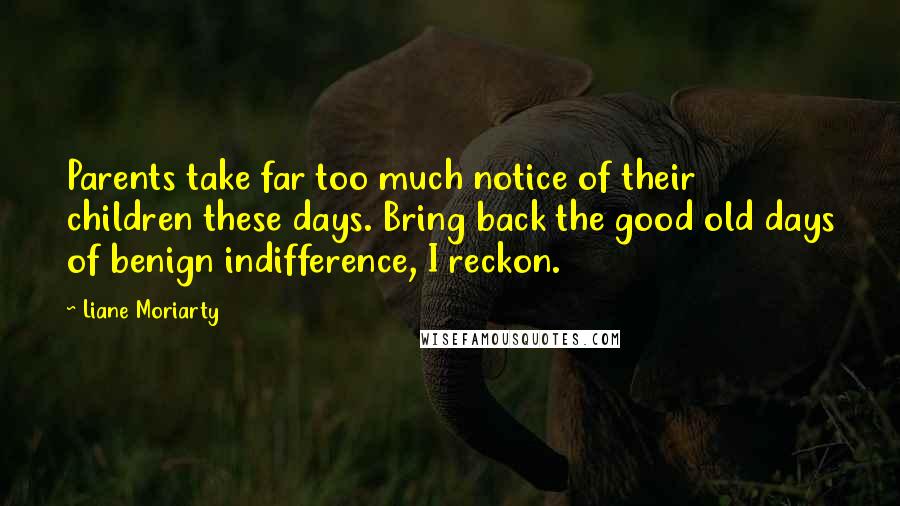 Liane Moriarty Quotes: Parents take far too much notice of their children these days. Bring back the good old days of benign indifference, I reckon.