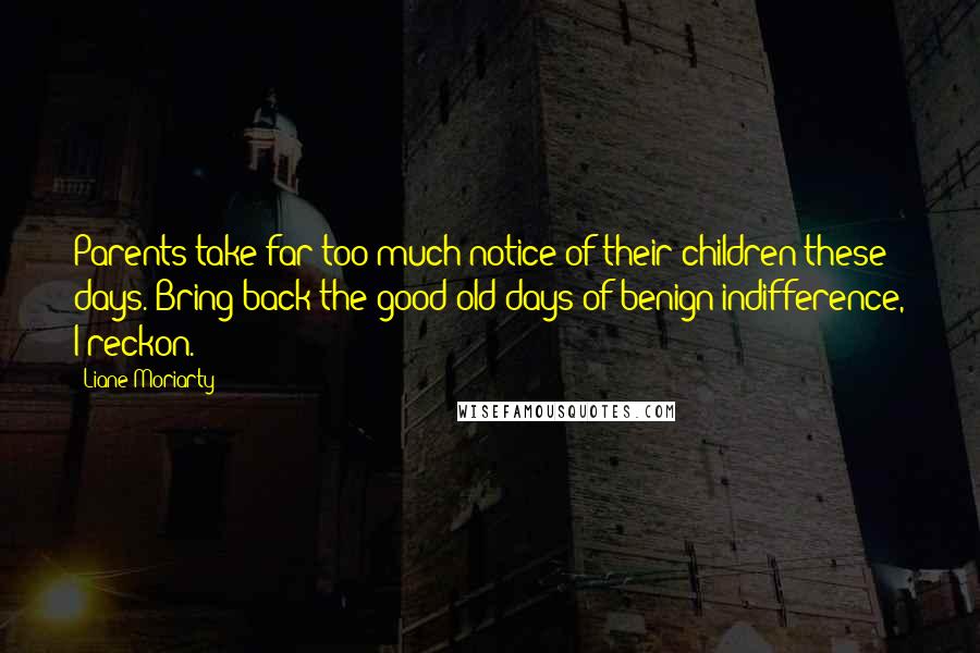 Liane Moriarty Quotes: Parents take far too much notice of their children these days. Bring back the good old days of benign indifference, I reckon.