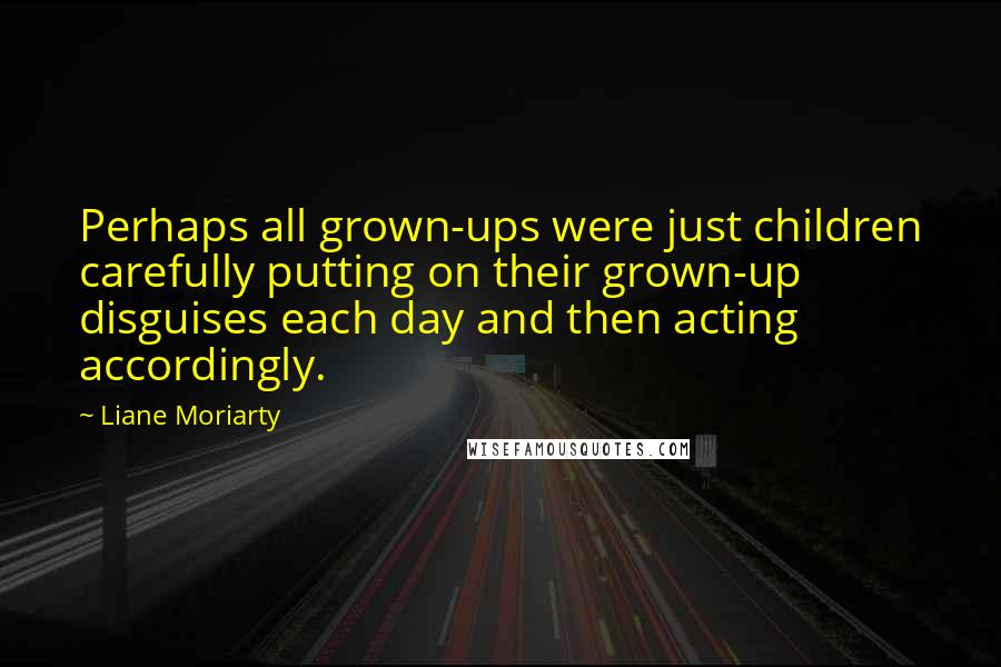 Liane Moriarty Quotes: Perhaps all grown-ups were just children carefully putting on their grown-up disguises each day and then acting accordingly.