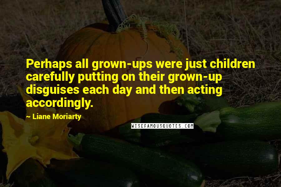 Liane Moriarty Quotes: Perhaps all grown-ups were just children carefully putting on their grown-up disguises each day and then acting accordingly.