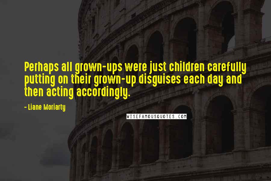 Liane Moriarty Quotes: Perhaps all grown-ups were just children carefully putting on their grown-up disguises each day and then acting accordingly.