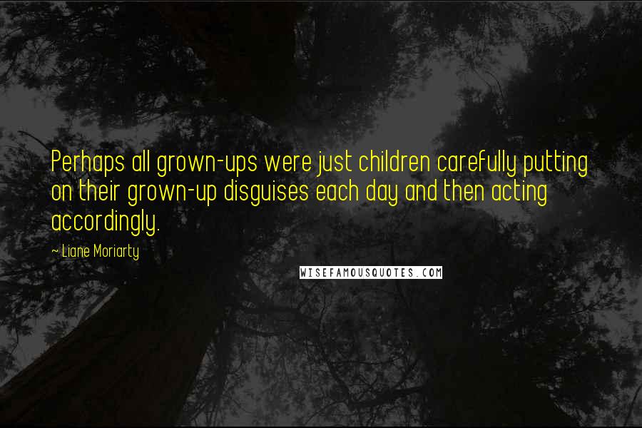 Liane Moriarty Quotes: Perhaps all grown-ups were just children carefully putting on their grown-up disguises each day and then acting accordingly.