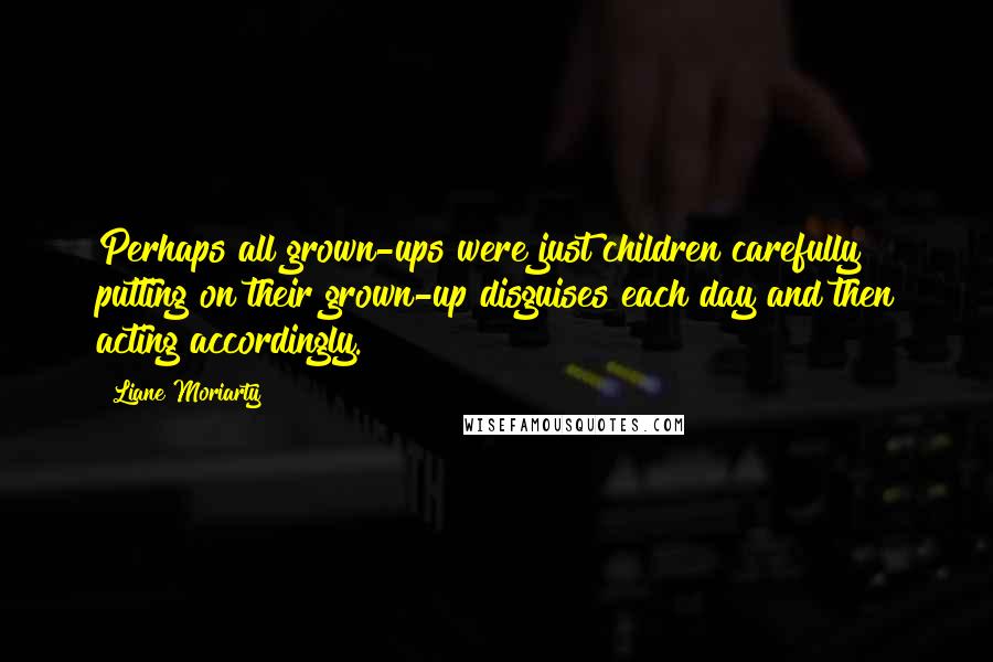 Liane Moriarty Quotes: Perhaps all grown-ups were just children carefully putting on their grown-up disguises each day and then acting accordingly.