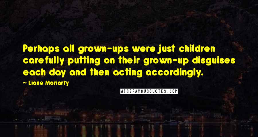 Liane Moriarty Quotes: Perhaps all grown-ups were just children carefully putting on their grown-up disguises each day and then acting accordingly.