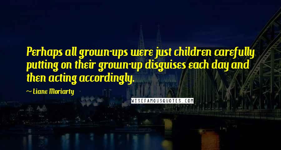 Liane Moriarty Quotes: Perhaps all grown-ups were just children carefully putting on their grown-up disguises each day and then acting accordingly.