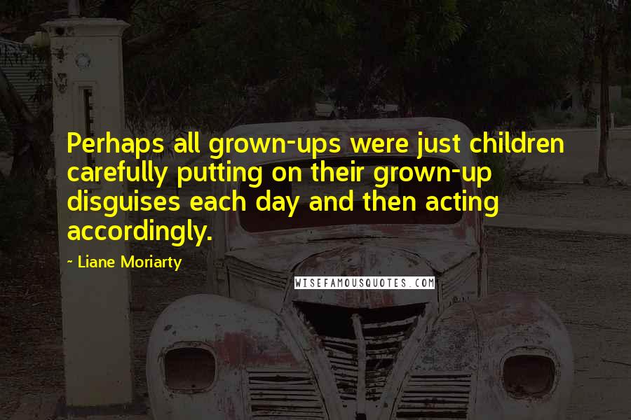 Liane Moriarty Quotes: Perhaps all grown-ups were just children carefully putting on their grown-up disguises each day and then acting accordingly.