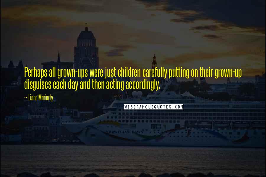 Liane Moriarty Quotes: Perhaps all grown-ups were just children carefully putting on their grown-up disguises each day and then acting accordingly.