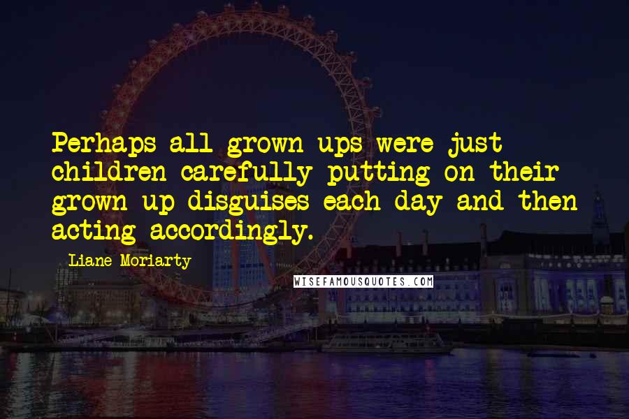 Liane Moriarty Quotes: Perhaps all grown-ups were just children carefully putting on their grown-up disguises each day and then acting accordingly.