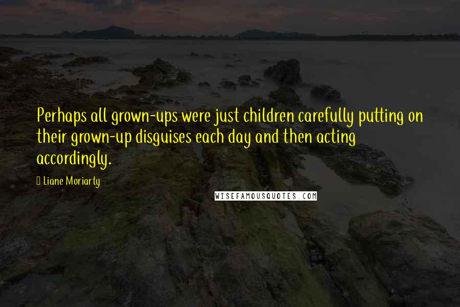 Liane Moriarty Quotes: Perhaps all grown-ups were just children carefully putting on their grown-up disguises each day and then acting accordingly.