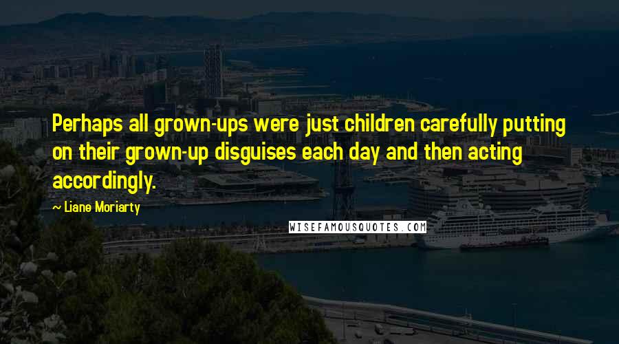 Liane Moriarty Quotes: Perhaps all grown-ups were just children carefully putting on their grown-up disguises each day and then acting accordingly.