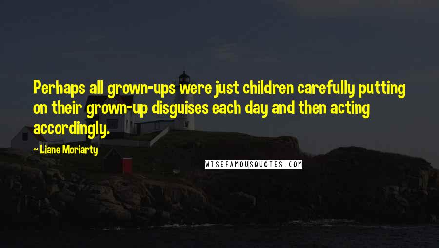 Liane Moriarty Quotes: Perhaps all grown-ups were just children carefully putting on their grown-up disguises each day and then acting accordingly.