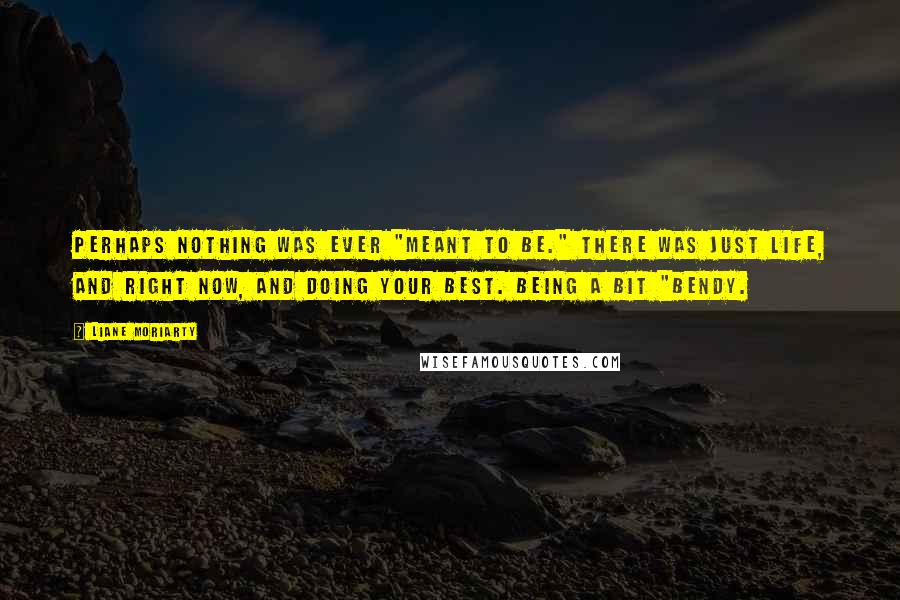 Liane Moriarty Quotes: Perhaps nothing was ever "meant to be." There was just life, and right now, and doing your best. Being a bit "bendy.