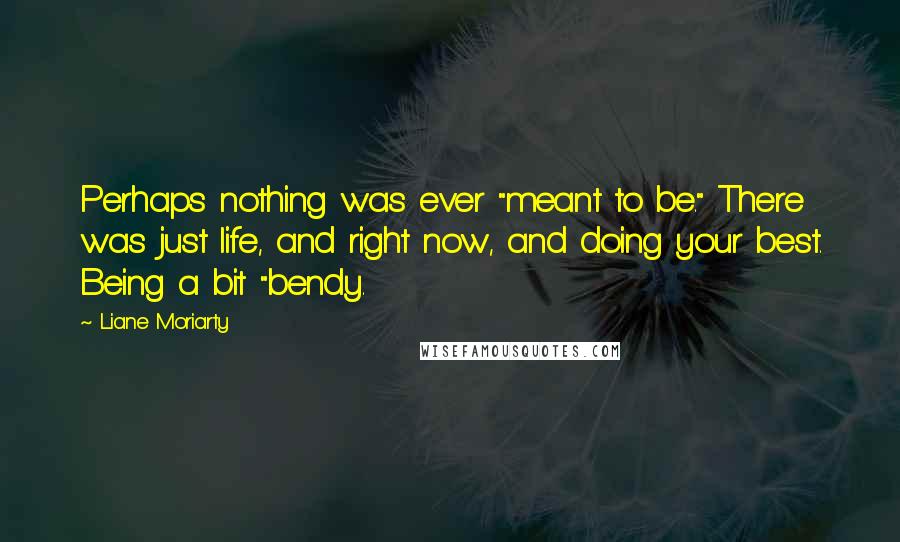 Liane Moriarty Quotes: Perhaps nothing was ever "meant to be." There was just life, and right now, and doing your best. Being a bit "bendy.