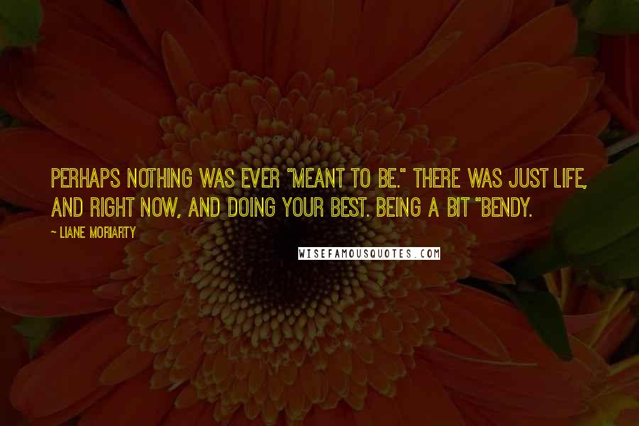 Liane Moriarty Quotes: Perhaps nothing was ever "meant to be." There was just life, and right now, and doing your best. Being a bit "bendy.