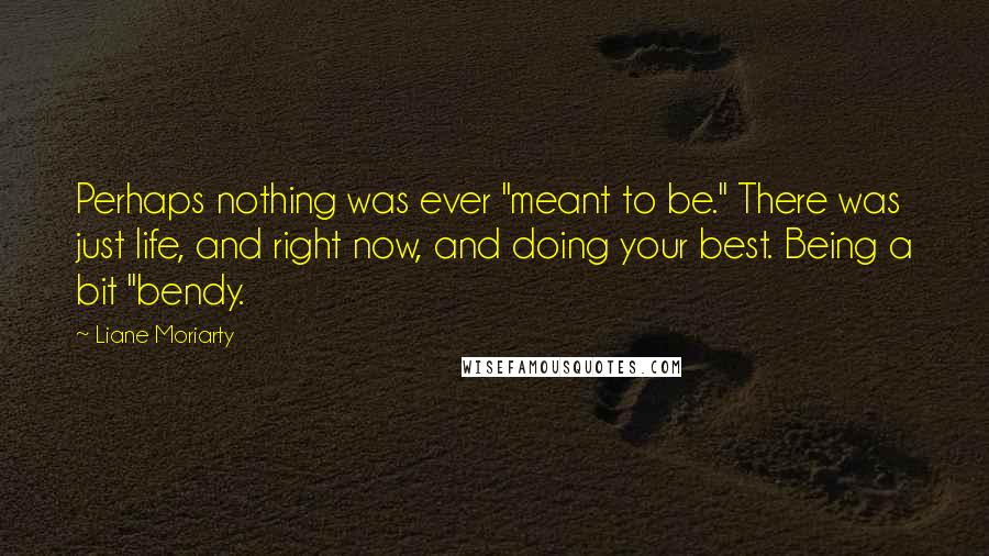 Liane Moriarty Quotes: Perhaps nothing was ever "meant to be." There was just life, and right now, and doing your best. Being a bit "bendy.