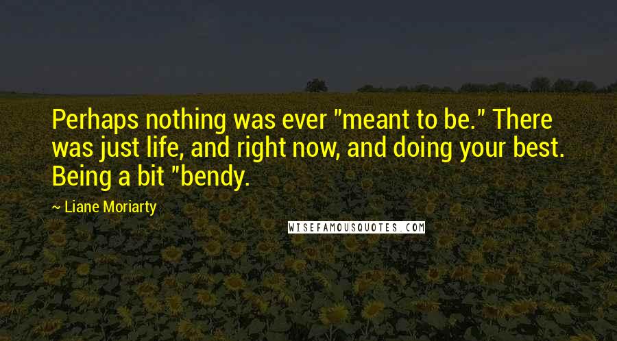 Liane Moriarty Quotes: Perhaps nothing was ever "meant to be." There was just life, and right now, and doing your best. Being a bit "bendy.