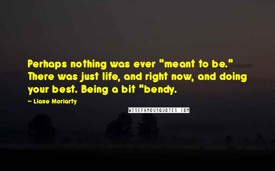 Liane Moriarty Quotes: Perhaps nothing was ever "meant to be." There was just life, and right now, and doing your best. Being a bit "bendy.